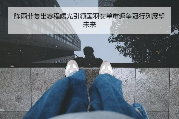 陈雨菲复出赛程曝光引领国羽女单重返争冠行列展望未来