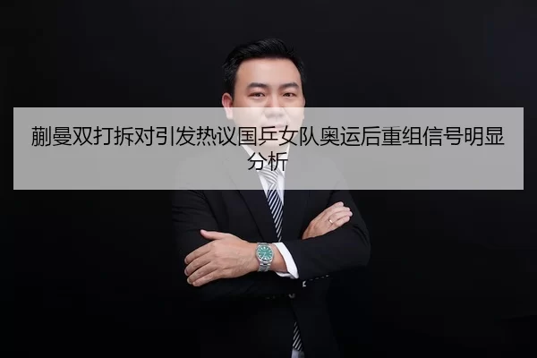 蒯曼双打拆对引发热议国乒女队奥运后重组信号明显分析（jiuyou）
