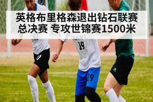 英格布里格森退出钻石联赛总决赛 专攻世锦赛1500米（jiuyou）