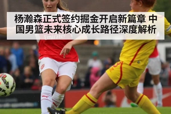 杨瀚森正式签约掘金开启新篇章 中国男篮未来核心成长路径深度解析（jiuyou）