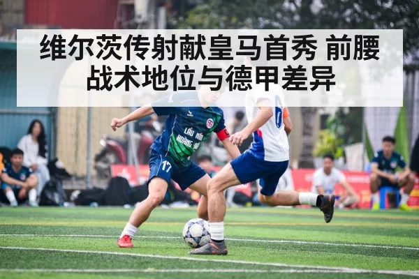 维尔茨传射献皇马首秀 前腰战术地位与德甲差异（jiuyou）