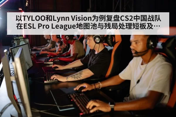 以TYLOO和Lynn Vision为例复盘CS2中国战队在ESL Pro League地图池与残局处理短板及改进路径